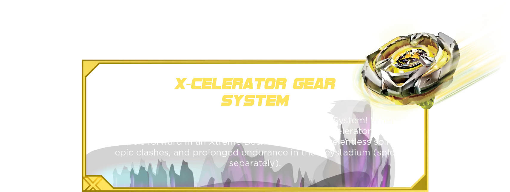 Arrow Mysterious 4-80B-Desc X-Celerator Gear System: Reach extreme speeds with the X-Celerator Gear System! When ARROW MYSTERIOUS’s gear engages with the X-Celerator Rail, it propels forward in an Xtreme Dash—allowing for relentless spins, epic clashes, and prolonged endurance in the Beystadium (sold separately).