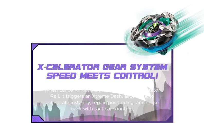Lance Knight 4-80HN-Desc-SM2 X-Celerator Gear System Speed Meets Control! When Lance Knight’s bit locks into the X-Celerator Rail, it triggers an Xtreme Dash, allowing it to accelerate instantly, regain positioning, and strike back with tactical counters.
