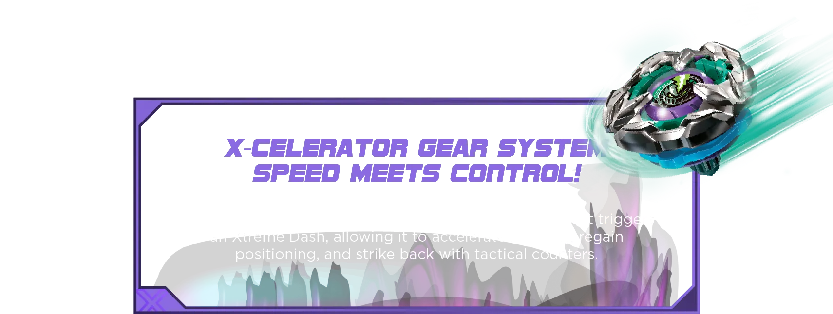 Lance Knight 4-80HN-Desc X-Celerator Gear System Speed Meets Control! When Lance Knight’s bit locks into the X-Celerator Rail, it triggers an Xtreme Dash, allowing it to accelerate instantly, regain positioning, and strike back with tactical counters.