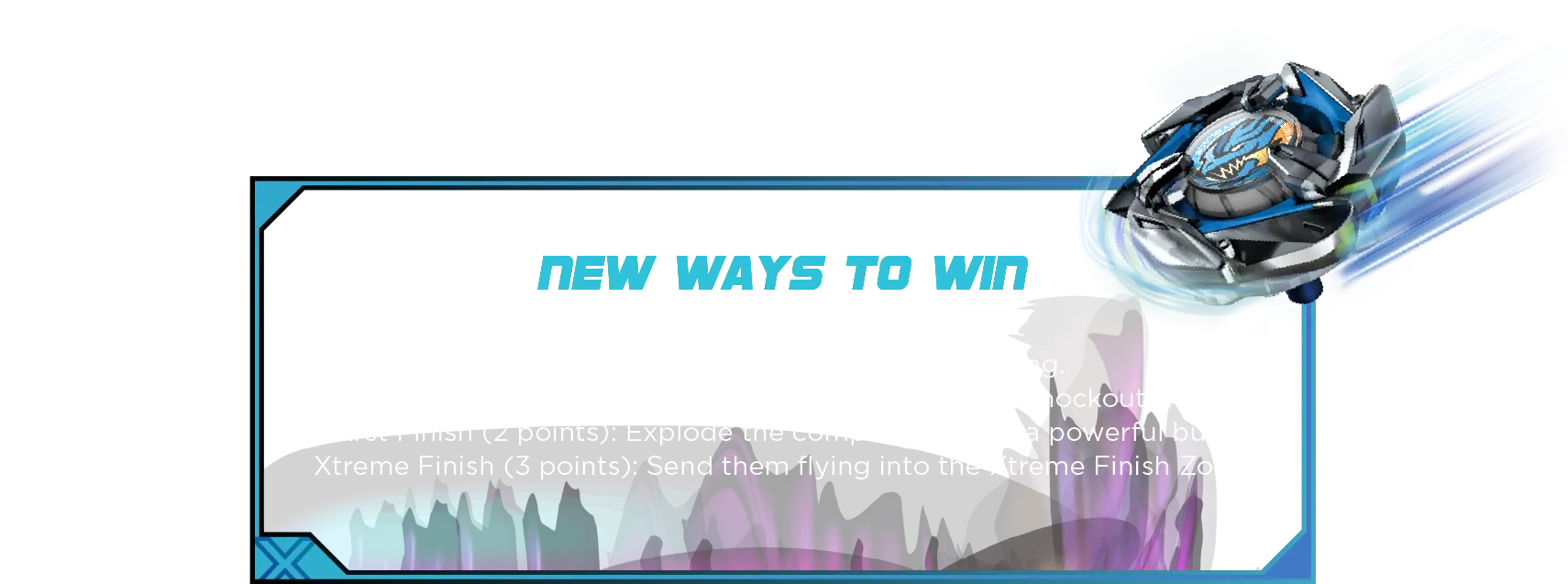 Xtreme Battle Set-Desc New Ways to Win: Survivor Finish (1 point): Last top standing. Knockout Finish (2 points): Knock your rival into the Knockout Zones. Burst Finish (2 points): Explode the competition with a powerful burst! Xtreme Finish (3 points): Send them flying into the Xtreme Finish Zone!