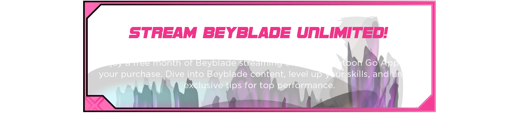 Xtreme Battle Set-Desc2 Stream Beyblade Unlimited! Enjoy a free month of Beyblade streaming on the Spacetoon Go App with your purchase. Dive into Beyblade content, level up your skills, and unlock exclusive tips for top performance.